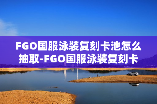 FGO国服泳装复刻卡池怎么抽取-FGO国服泳装复刻卡池抽取抽取推荐