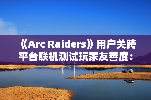 《Arc Raiders》用户关跨平台联机测试玩家友善度：PS5平台上更偏好背刺 PC平台上更和善