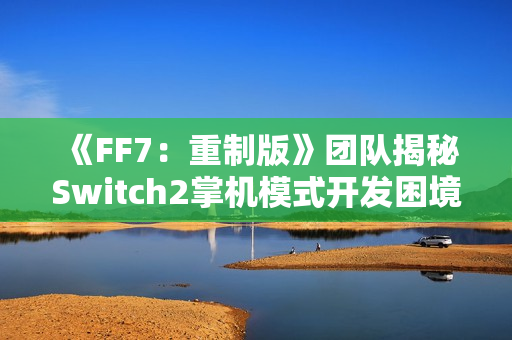 《FF7：重制版》团队揭秘Switch2掌机模式开发困境