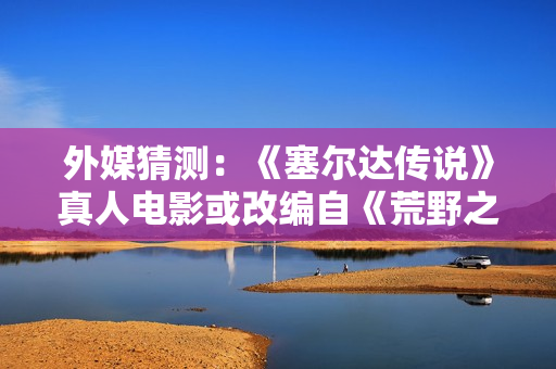 外媒猜测:《塞尔达传说》真人电影或改编自《荒野之息》? 外媒猜测:《塞尔达传说》真人电影或改编自《荒野之息》?