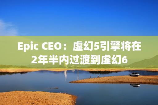 Epic CEO：虚幻5引擎将在2年半内过渡到虚幻6