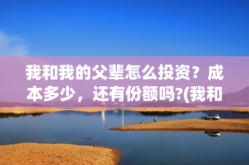 我和我的父辈怎么投资？成本多少，还有份额吗?(我和我的父辈怎样样)