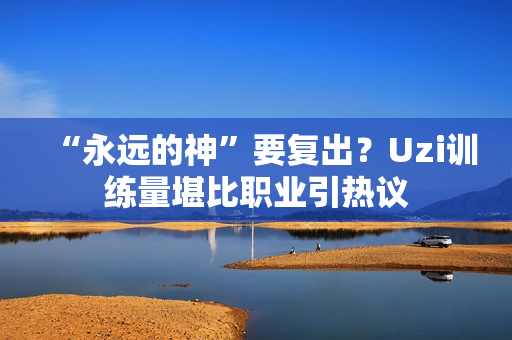“永远的神”要复出？Uzi训练量堪比职业引热议