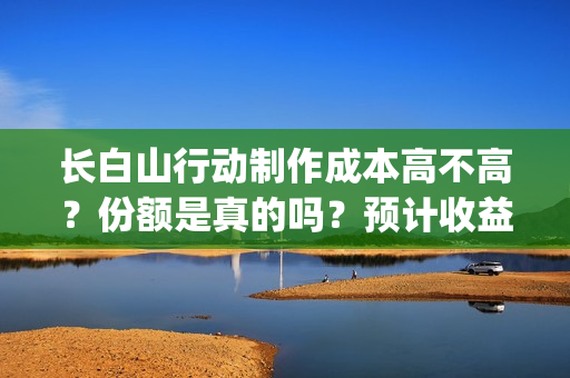 长白山行动制作成本高不高？份额是真的吗？预计收益是多少的呢？(长白山行动开机)