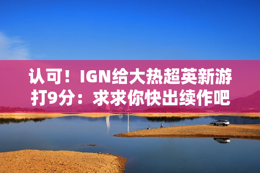 认可！IGN给大热超英新游打9分：求求你快出续作吧