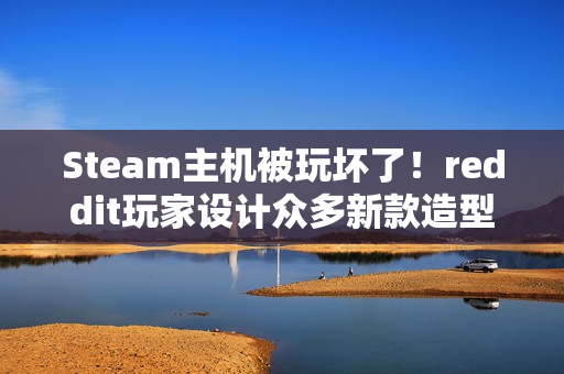 Steam主机被玩坏了！reddit玩家设计众多新款造型
