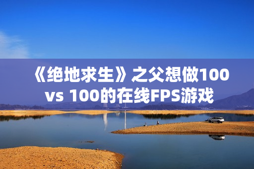 《绝地求生》之父想做100 vs 100的在线FPS游戏