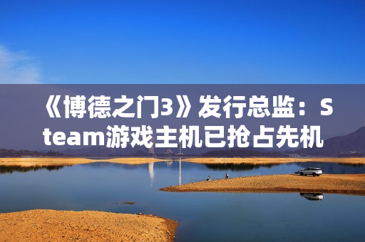 《博德之门3》发行总监：Steam游戏主机已抢占先机