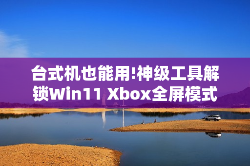 台式机也能用!神级工具解锁Win11 Xbox全屏模式