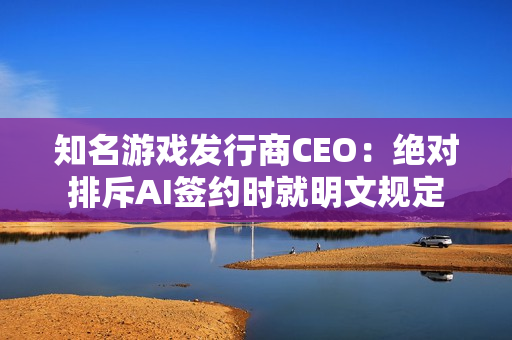 知名游戏发行商CEO：绝对排斥AI签约时就明文规定