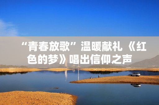 “青春放歌”温暖献礼 《红色的梦》唱出信仰之声