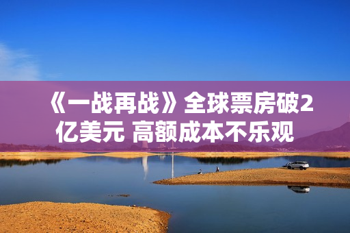 《一战再战》全球票房破2亿美元 高额成本不乐观 《一战再战》全球票房破2亿美元 高额成本不乐观