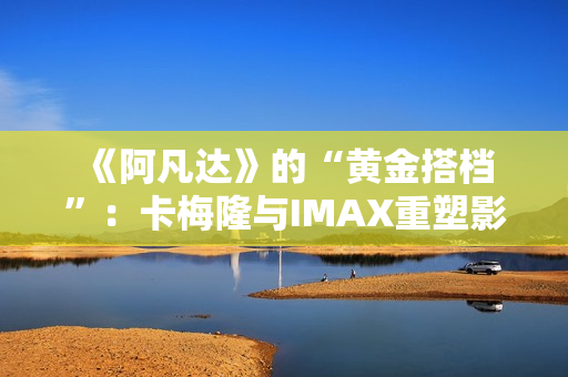  《阿凡达》的“黄金搭档”：卡梅隆与IMAX重塑影院体验的十六年 