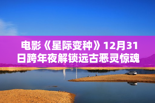电影《星际变种》12月31日跨年夜解锁远古恶灵惊魂局 电影《星际变种》12月31日跨年夜解锁远古恶灵惊魂局