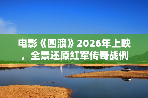 电影《四渡》2026年上映,全景还原红军传奇战例 电影《四渡》2026年上映,全景还原红军传奇战例