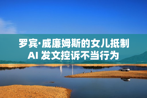 罗宾·威廉姆斯的女儿抵制AI 发文控诉不当行为