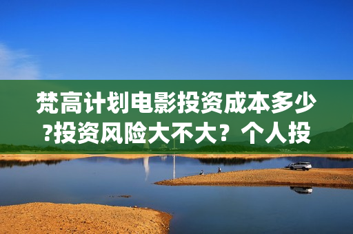 梵高计划电影投资成本多少?投资风险大不大？个人投资电影合法吗(梵高计划电影投资)