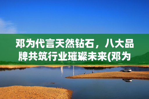 邓为代言天然钻石，八大品牌共筑行业璀璨未来(邓为代言天然钻石品牌)