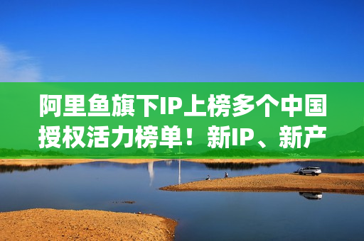 阿里鱼旗下IP上榜多个中国授权活力榜单！新IP、新产品、新服务亮相2025CLE中国授权展(阿里鱼ip交易平台)