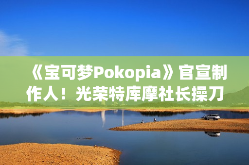 《宝可梦Pokopia》官宣制作人！光荣特库摩社长操刀