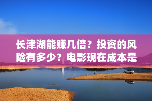 长津湖能赚几倍？投资的风险有多少？电影现在成本是多少？(长津湖能赚几倍的钱)