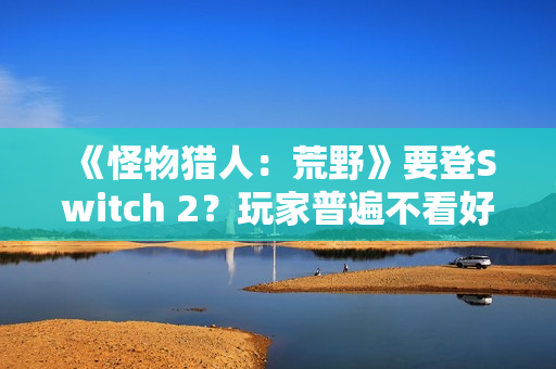 《怪物猎人：荒野》要登Switch 2？玩家普遍不看好