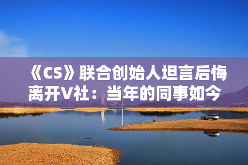 《CS》联合创始人坦言后悔离开V社:当年的同事如今过得真的非常好 《CS》联合创始人坦言后悔离开V社:当年的同事如今过得真的非常好