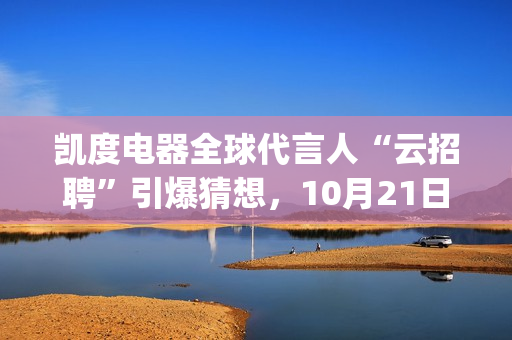 凯度电器全球代言人“云招聘”引爆猜想，10月21日谜底揭晓(凯度电器全球代工厂)