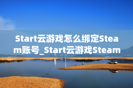 Start云游戏怎么绑定Steam账号_Start云游戏Steam关联与库同步【指南】