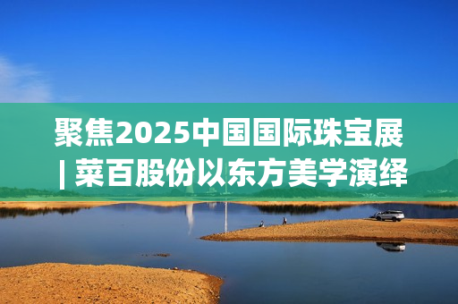 聚焦2025中国国际珠宝展 | 菜百股份以东方美学演绎文化与匠心(2025国家战略目标)