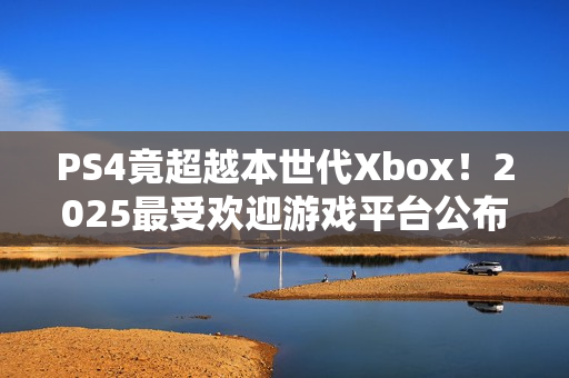 PS4竟超越本世代Xbox！2025最受欢迎游戏平台公布
