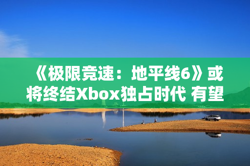 《极限竞速：地平线6》或将终结Xbox独占时代 有望成为系列最佳