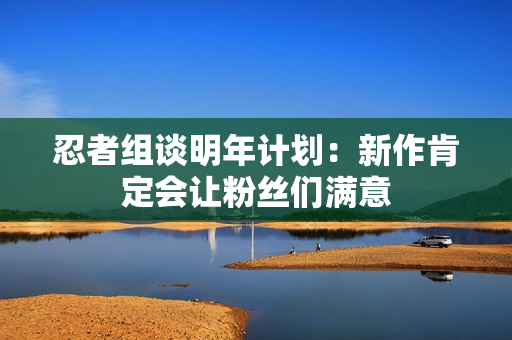忍者组谈明年计划:新作肯定会让粉丝们满意 忍者组谈明年计划:新作肯定会让粉丝们满意