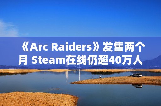《Arc Raiders》发售两个月 Steam在线仍超40万人