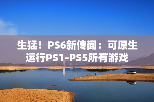 生猛！PS6新传闻：可原生运行PS1-PS5所有游戏