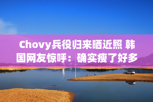 Chovy兵役归来晒近照 韩国网友惊呼：确实瘦了好多!