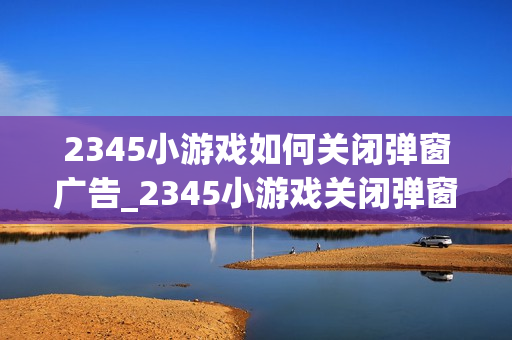 2345小游戏如何关闭弹窗广告_2345小游戏关闭弹窗广告办法【优化】