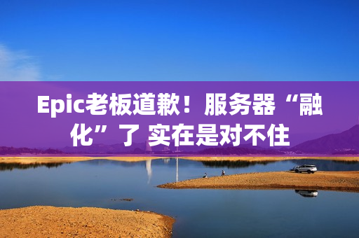 Epic老板道歉！服务器“融化”了 实在是对不住