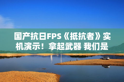 国产抗日FPS《抵抗者》实机演示！拿起武器 我们是抵抗者！