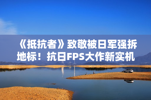 《抵抗者》致敬被日军强拆地标！抗日FPS大作新实机彩蛋疑曝光