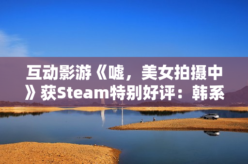 互动影游《嘘，美女拍摄中》获Steam特别好评：韩系美女阵容 模拟真实拍摄体验