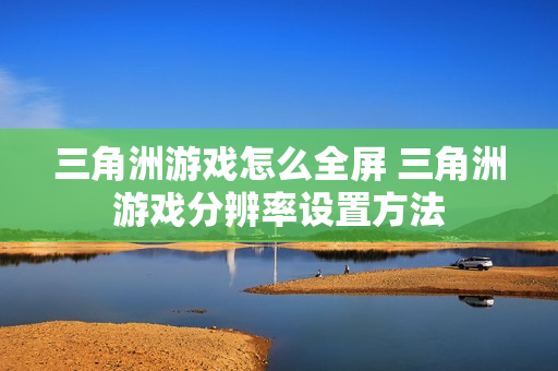 三角洲游戏怎么全屏 三角洲游戏分辨率设置方法