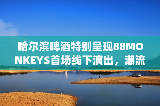 哈尔滨啤酒特别呈现88MONKEYS首场线下演出，潮流音乐盛宴登陆天津(哈尔滨的啤酒)