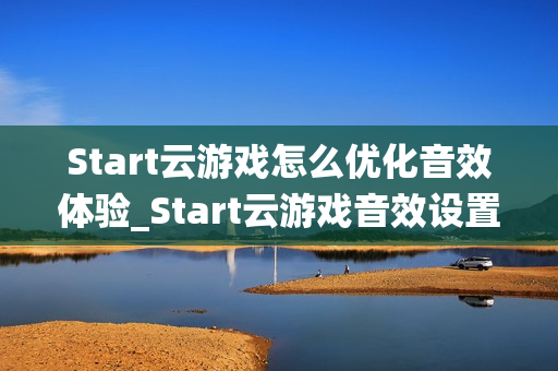 Start云游戏怎么优化音效体验_Start云游戏音效设置与环绕声【技巧】