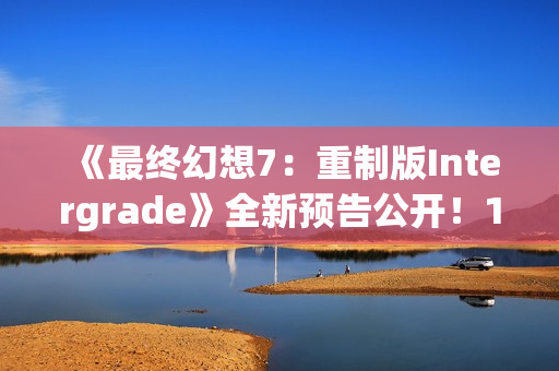 《最终幻想7：重制版Intergrade》全新预告公开！1月22日登陆NS2XS|X