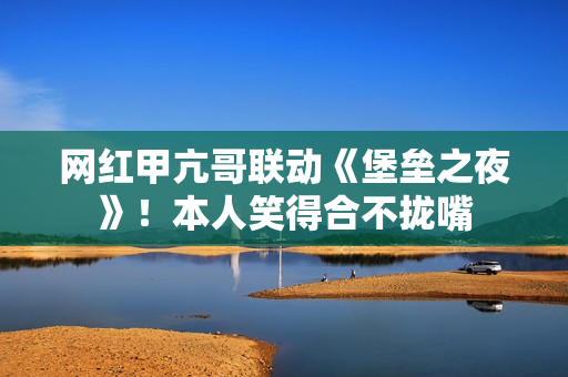 网红甲亢哥联动《堡垒之夜》！本人笑得合不拢嘴