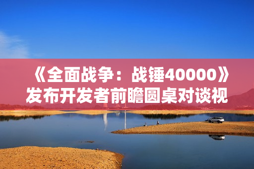《全面战争：战锤40000》发布开发者前瞻圆桌对谈视频