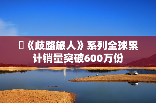 ​《歧路旅人》系列全球累计销量突破600万份