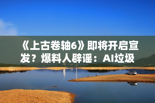 《上古卷轴6》即将开启宣发？爆料人辟谣：AI垃圾