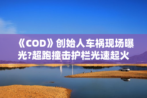 《COD》创始人车祸现场曝光?超跑撞击护栏光速起火